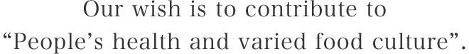 Our wish is to contribute to“People’s health and varied food culture”.