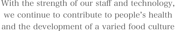 With the strength of our staff and technology,we continue to contribute to people’s health and the development of a varied food culture