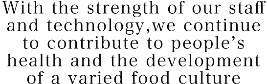 With the strength of our staff and technology,we continue to contribute to people’s health and the development of a varied food culture
