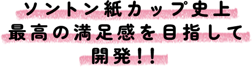 ソントン紙カップ史上最高の満足感を目指して開発！！