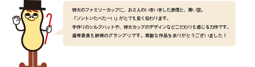 特大のファミリーカップに、お二人のいきいきした表情と、青い空。「ソントン食べたーい」がとても良く伝わります。手作りのシルクハットや、特大カップのデザインなどこだわりも感じる力作です。選考委員も納得のグランプリです。素敵な作品をありがとうございました！