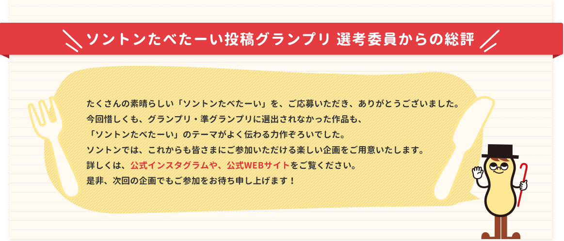 ソントンたべたーい投稿グランプリ 選考委員からの総評 たくさんの素晴らしい「ソントンたべたーい」を、ご応募いただき、ありがとうございました。今回惜しくも、グランプリ・準グランプリに選出されなかった作品も、「ソントンたべたーい」のテーマがよく伝わる力作ぞろいでした。ソントンでは、これからも皆さまにご参加いただける楽しい企画をご用意いたします。詳しくは、公式インスタグラムや、公式WEBサイトをご覧ください。是非、次回の企画でもご参加をお待ち申し上げます！