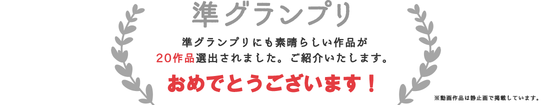 準グランプリ 準グランプリにも素晴らしい作品が20作品選出されました。ご紹介いたします。おめでとうございます！ 動画作品は静止画で掲載しています。