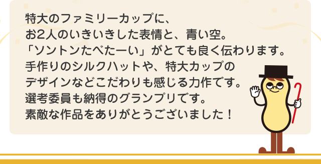特大のファミリーカップに、お2人のいきいきした表情と、青い空。「ソントン食べたーい」がとても良く伝わります。手作りのシルクハットや、特大カップのデザインなどこだわりも感じる力作です。選考委員も納得のグランプリです。素敵な作品をありがとうございました！