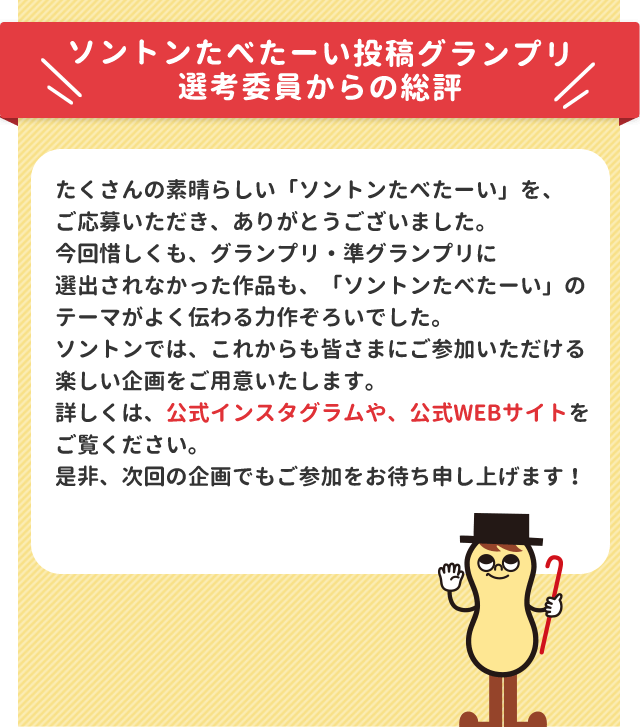 ソントンたべたーい投稿グランプリ 選考委員からの総評 たくさんの素晴らしい「ソントンたべたーい」を、ご応募いただき、ありがとうございました。今回惜しくも、グランプリ・準グランプリに選出されなかった作品も、「ソントンたべたーい」のテーマがよく伝わる力作ぞろいでした。ソントンでは、これからも皆さまにご参加いただける楽しい企画をご用意いたします。詳しくは、公式インスタグラムや、公式WEBサイトをご覧ください。是非、次回の企画でもご参加をお待ち申し上げます！