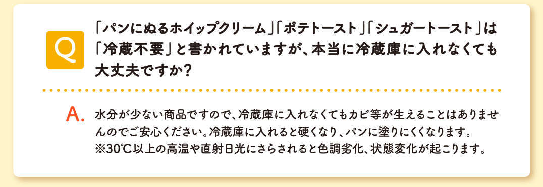 Q 「パンにぬるホイップクリーム」「ポテトースト」「シュガートースト」は 「冷蔵不要」と書かれていますが、本当に冷蔵庫に入れなくても大丈夫ですか? A 水分が少ない製品ですので、冷蔵庫に入れなくてもカビ等が生えることはありませんのでご安心ください。逆に冷蔵庫に入れると硬くなり、パンに塗りにくくなります。※30℃以上の高温や直射日光にさらされると色調劣化、状態変化が起こります。