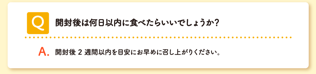 Q 開封後は何日以内に食べたらいいでしょうか？ A 開封後 2 週間以内を目安にお早めに召し上がりください。
