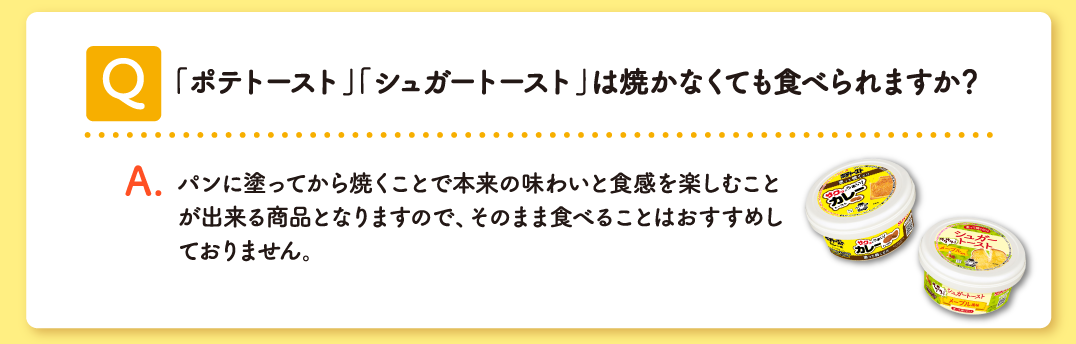 Q 「ポテトースト」「シュガートースト」は焼かなくても⾷べられますか？ A パンに塗ってから焼くことで本来の味わいと食感を楽しむことが出来る商品となりますので、そのまま食べることはおすすめしておりません。