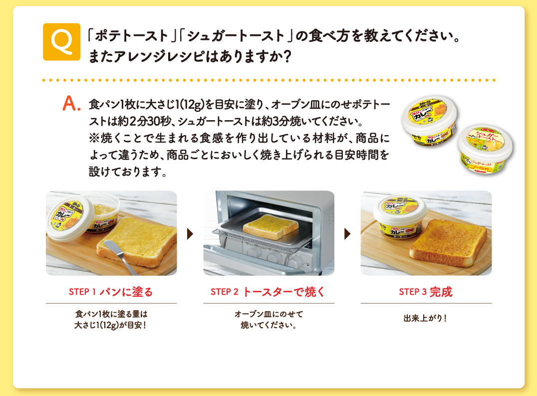 Q 「ポテトースト」「シュガートースト」の食べ方をおしえてください。またアレンジレシピはありますか？ A 食パン1枚に大さじ1012g）を目安に塗り、オープン皿にのせポテトーストは約2分30秒、シュガートーストは約3分焼いてください。※焼くことで生まれる食感を作り出している材料が、商品によって違うため、商品ごとにおいしく焼き上げられる目安時間を設けております。