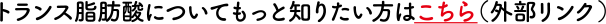 トランス脂肪酸についてもっとっ知りたい方はこちら（外部リンク）