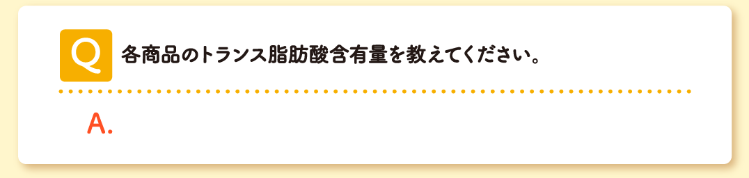 Q 各商品のトランス脂肪酸含有量を教えてください。 A こちらをご確認ください。