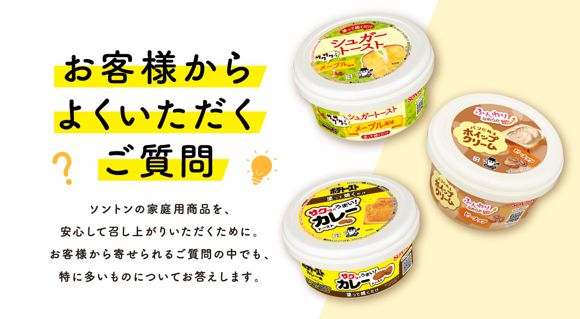 お客様からよくいただくご質問 ソントンの家庭用商品を、安心して召し上がりいただくために。お客様から寄せられるご質問の中でも、特に多いものについてお答えします。