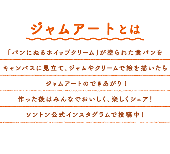 ジャムアートとは　「パンにぬるホイップクリーム」が塗られた食パンをキャンバスに見立て、ジャムやクリームで絵を描いたらジャムアートのできあがり！作った後はみんなでおいしく、楽しくシェア！ソントン公式インスタグラムで投稿中！
