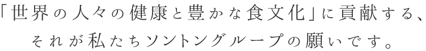 「世界の人々の健康と豊かな食文化」に貢献する、それが私たちソントングループの願いです。