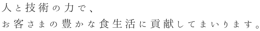 人と技術の力で、お客様の豊かな食生活に貢献してまいります。