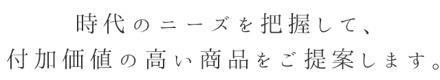 時代のニーズを把握して、付加価値の高い商品をご提案します。