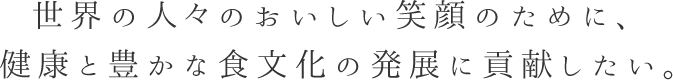 世界の人々のおいしい笑顔のために、健康と豊かな食文化の発展に貢献したい。